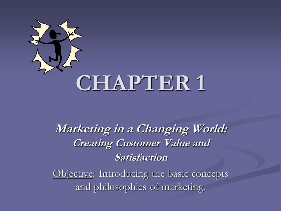 CHAPTER 1 Marketing in a Changing World: Creating Customer Value and Satisfaction Objective: Introducing the basic concepts and philosophies of marketing.
