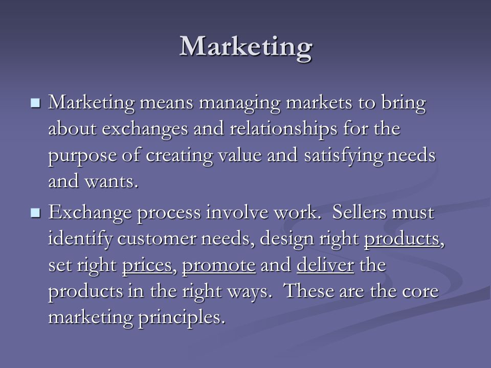 Marketing Marketing means managing markets to bring about exchanges and relationships for the purpose of creating value and satisfying needs and wants.