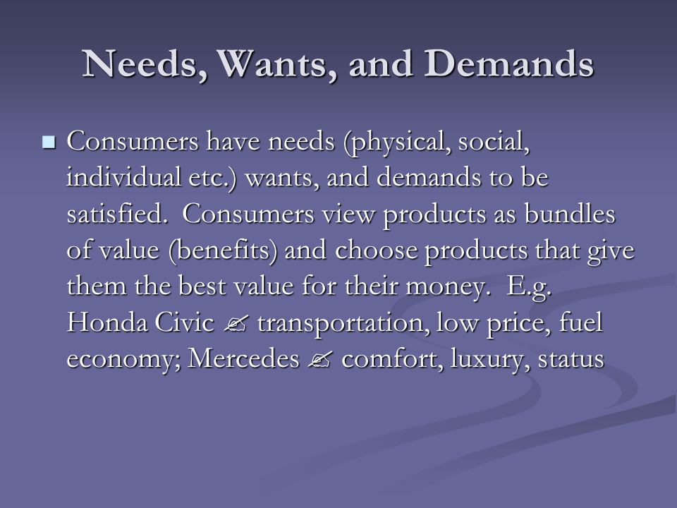 Needs, Wants, and Demands Consumers have needs (physical, social, individual etc.) wants, and demands to be satisfied.