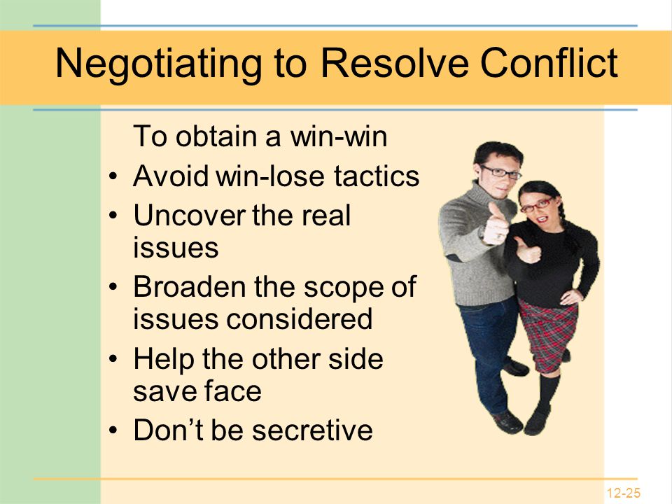 12-25 Negotiating to Resolve Conflict To obtain a win-win Avoid win-lose tactics Uncover the real issues Broaden the scope of issues considered Help the other side save face Don’t be secretive