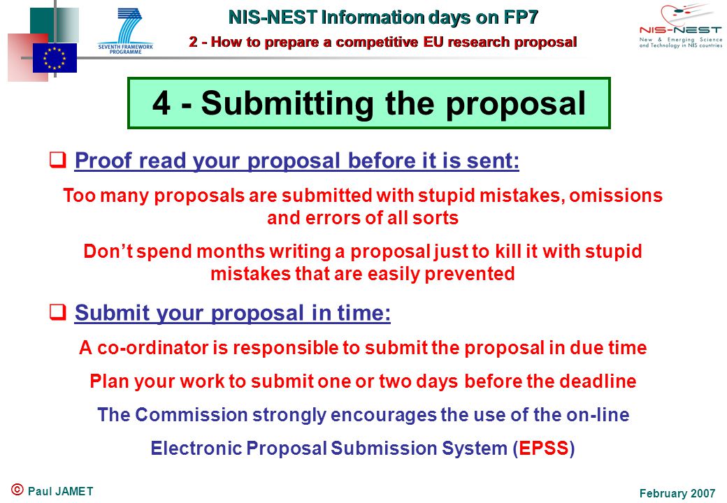 NIS-NEST Information days on FP7 2 - How to prepare a competitive EU research proposal NIS-NEST Information days on FP7 2 - How to prepare a competitive EU research proposal February 2007 © Paul JAMET 4 - Submitting the proposal  Proof read your proposal before it is sent: Too many proposals are submitted with stupid mistakes, omissions and errors of all sorts Don’t spend months writing a proposal just to kill it with stupid mistakes that are easily prevented  Submit your proposal in time: A co-ordinator is responsible to submit the proposal in due time Plan your work to submit one or two days before the deadline The Commission strongly encourages the use of the on-line Electronic Proposal Submission System (EPSS)