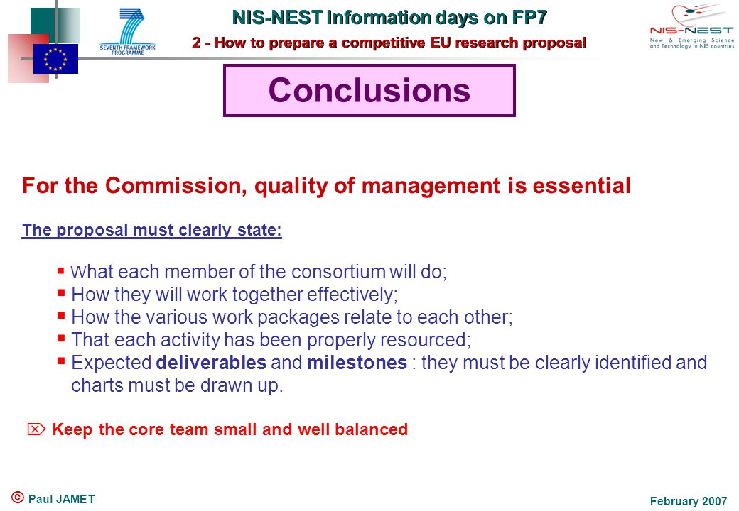 NIS-NEST Information days on FP7 2 - How to prepare a competitive EU research proposal NIS-NEST Information days on FP7 2 - How to prepare a competitive EU research proposal February 2007 © Paul JAMET Conclusions For the Commission, quality of management is essential The proposal must clearly state:  W hat each member of the consortium will do;  How they will work together effectively;  How the various work packages relate to each other;  That each activity has been properly resourced;  Expected deliverables and milestones : they must be clearly identified and charts must be drawn up.