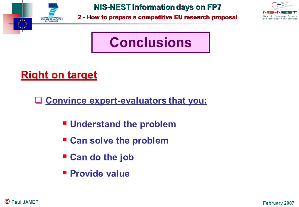 NIS-NEST Information days on FP7 2 - How to prepare a competitive EU research proposal NIS-NEST Information days on FP7 2 - How to prepare a competitive EU research proposal February 2007 © Paul JAMET Conclusions Right on target  Convince expert-evaluators that you:  Understand the problem  Can solve the problem  Can do the job  Provide value