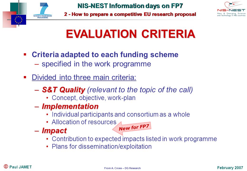 NIS-NEST Information days on FP7 2 - How to prepare a competitive EU research proposal NIS-NEST Information days on FP7 2 - How to prepare a competitive EU research proposal February 2007 © Paul JAMET EVALUATION CRITERIA  Criteria adapted to each funding scheme –specified in the work programme  Divided into three main criteria: –S&T Quality –S&T Quality (relevant to the topic of the call) Concept, objective, work-plan –Implementation Individual participants and consortium as a whole Allocation of resources –Impact Contribution to expected impacts listed in work programme Plans for dissemination/exploitation New for FP7 From A.