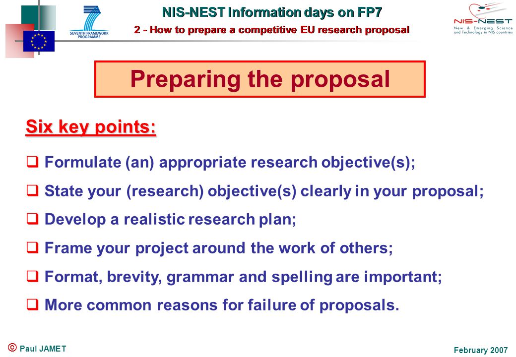 NIS-NEST Information days on FP7 2 - How to prepare a competitive EU research proposal NIS-NEST Information days on FP7 2 - How to prepare a competitive EU research proposal February 2007 © Paul JAMET Preparing the proposal  Formulate (an) appropriate research objective(s);  State your (research) objective(s) clearly in your proposal;  Develop a realistic research plan;  Frame your project around the work of others;  Format, brevity, grammar and spelling are important;  More common reasons for failure of proposals.