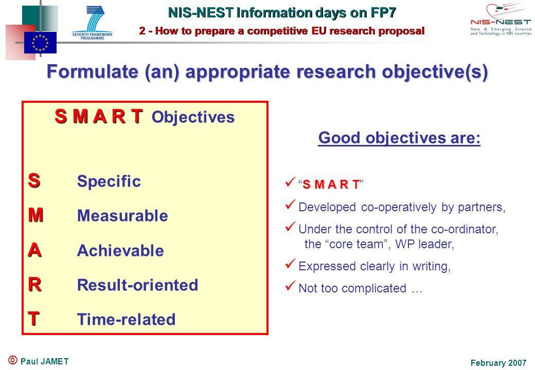 NIS-NEST Information days on FP7 2 - How to prepare a competitive EU research proposal NIS-NEST Information days on FP7 2 - How to prepare a competitive EU research proposal February 2007 © Paul JAMET Formulate (an) appropriate research objective(s) S M A R T S M A R T Objectives S S Specific M M Measurable A A Achievable R R Result-oriented T T Time-related Good objectives are: S M A R T S M A R T Developed co-operatively by partners, Under the control of the co-ordinator, the core team , WP leader, Expressed clearly in writing, Not too complicated …