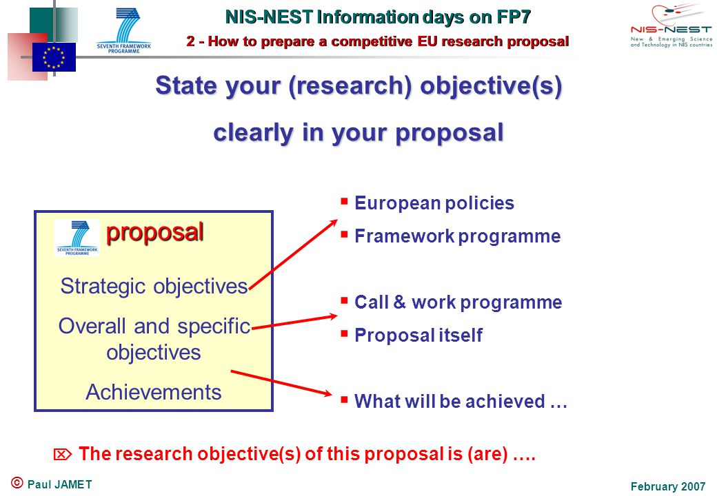NIS-NEST Information days on FP7 2 - How to prepare a competitive EU research proposal NIS-NEST Information days on FP7 2 - How to prepare a competitive EU research proposal February 2007 © Paul JAMET State your (research) objective(s) clearly in your proposal proposal Strategic objectives Overall and specific objectives Achievements  European policies  Framework programme  Call & work programme  Proposal itself  What will be achieved …  The research objective(s) of this proposal is (are) ….