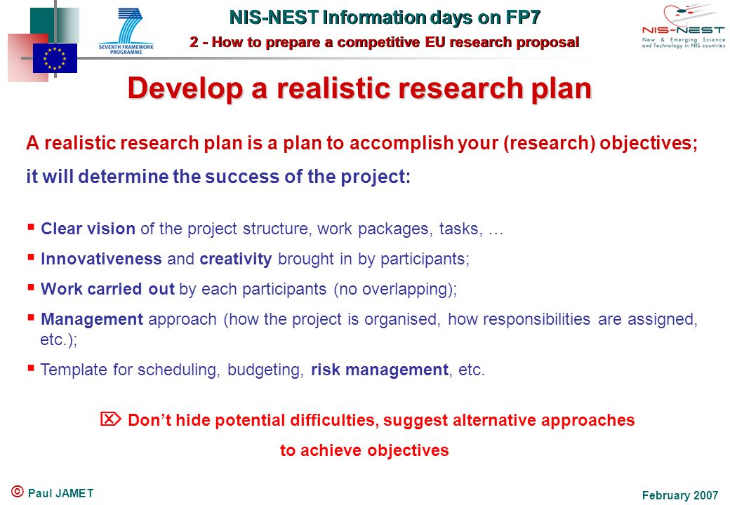 NIS-NEST Information days on FP7 2 - How to prepare a competitive EU research proposal NIS-NEST Information days on FP7 2 - How to prepare a competitive EU research proposal February 2007 © Paul JAMET Develop a realistic research plan A realistic research plan is a plan to accomplish your (research) objectives; it will determine the success of the project:  Clear vision of the project structure, work packages, tasks, …  Innovativeness and creativity brought in by participants;  Work carried out by each participants (no overlapping);  Management approach (how the project is organised, how responsibilities are assigned, etc.);  Template for scheduling, budgeting, risk management, etc.