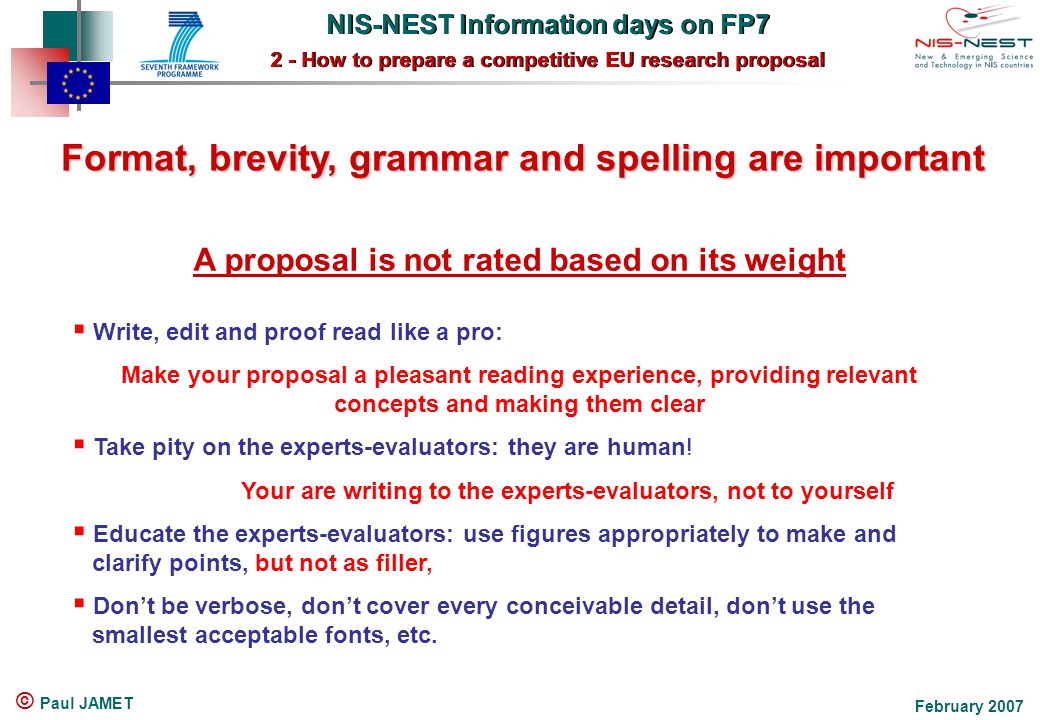 NIS-NEST Information days on FP7 2 - How to prepare a competitive EU research proposal NIS-NEST Information days on FP7 2 - How to prepare a competitive EU research proposal February 2007 © Paul JAMET Format, brevity, grammar and spelling are important Format, brevity, grammar and spelling are important A proposal is not rated based on its weight  Write, edit and proof read like a pro: Make your proposal a pleasant reading experience, providing relevant concepts and making them clear  Take pity on the experts-evaluators: they are human.