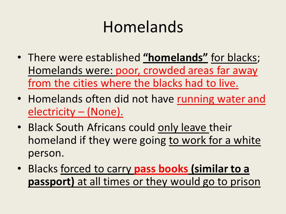 Homelands There were established homelands for blacks; Homelands were: poor, crowded areas far away from the cities where the blacks had to live.