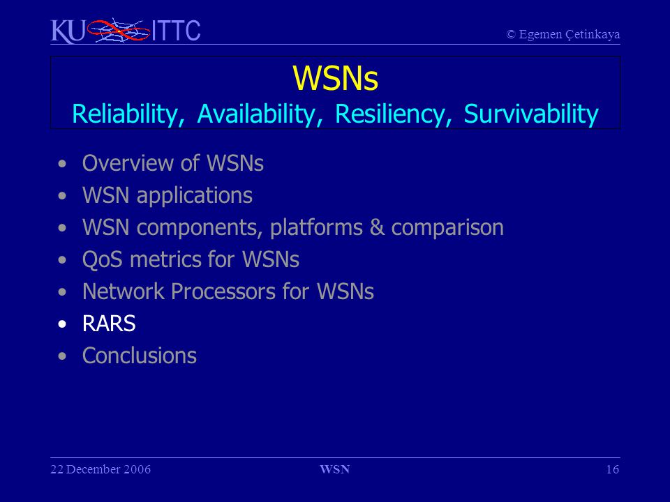 © Egemen Çetinkaya ITTC 22 December 2006WSN16 WSNs Reliability, Availability, Resiliency, Survivability Overview of WSNs WSN applications WSN components, platforms & comparison QoS metrics for WSNs Network Processors for WSNs RARS Conclusions