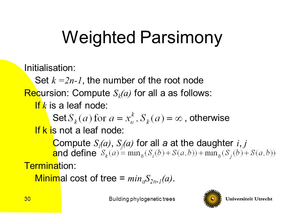 Building phylogenetic trees30 Weighted Parsimony Initialisation: Set k =2n-1, the number of the root node Recursion: Compute S k (a) for all a as follows: If k is a leaf node: Set, otherwise If k is not a leaf node: Compute S i (a), S j (a) for all a at the daughter i, j and define Termination: Minimal cost of tree = min a S 2n-1 (a).