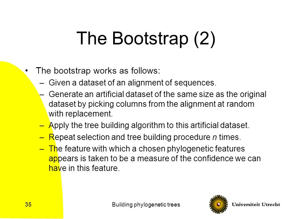 Building phylogenetic trees35 The Bootstrap (2) The bootstrap works as follows: –Given a dataset of an alignment of sequences.