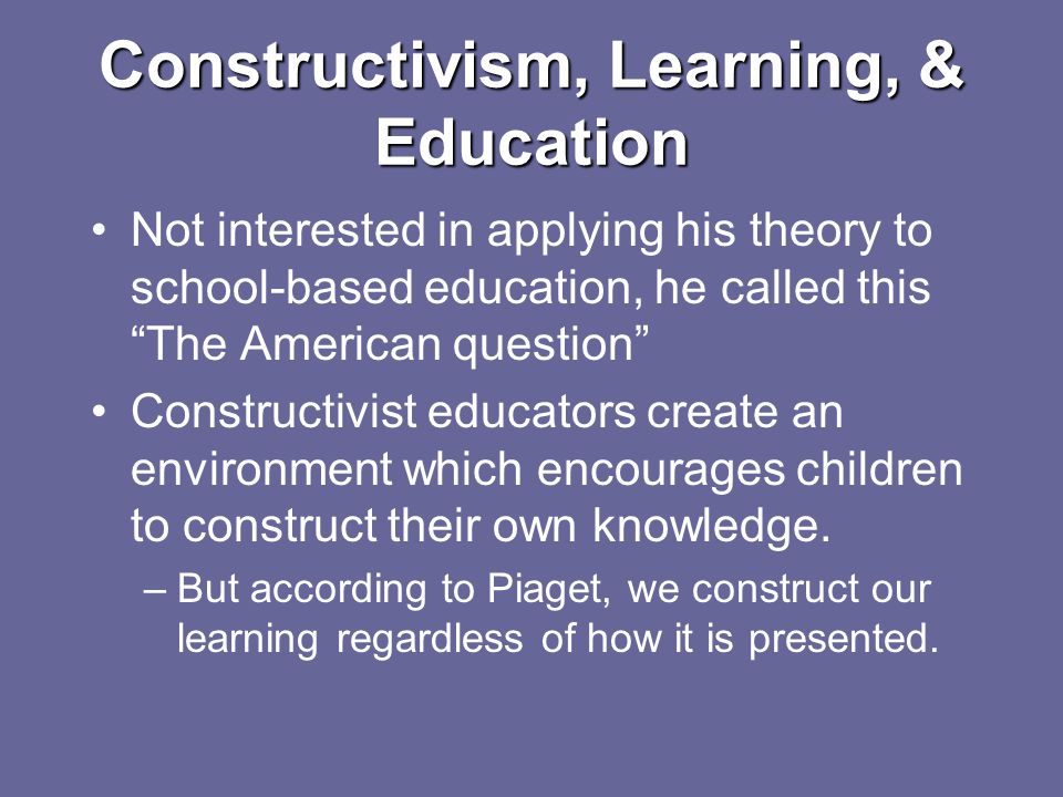 Constructivism, Learning, & Education Not interested in applying his theory to school-based education, he called this The American question Constructivist educators create an environment which encourages children to construct their own knowledge.