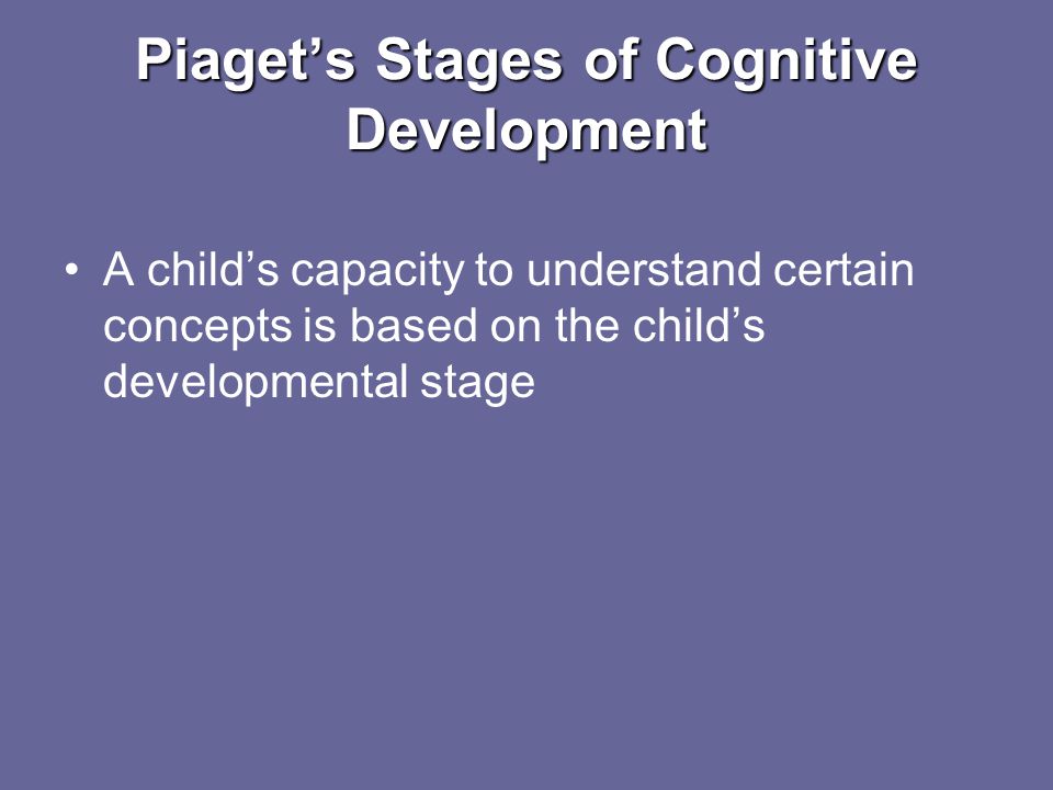 Piaget’s Stages of Cognitive Development A child’s capacity to understand certain concepts is based on the child’s developmental stage