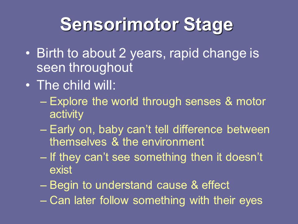 Sensorimotor Stage Birth to about 2 years, rapid change is seen throughout The child will: –Explore the world through senses & motor activity –Early on, baby can’t tell difference between themselves & the environment –If they can’t see something then it doesn’t exist –Begin to understand cause & effect –Can later follow something with their eyes