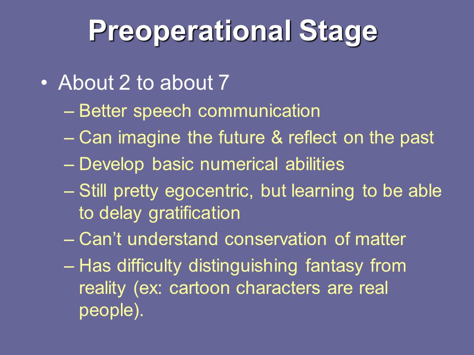Preoperational Stage About 2 to about 7 –Better speech communication –Can imagine the future & reflect on the past –Develop basic numerical abilities –Still pretty egocentric, but learning to be able to delay gratification –Can’t understand conservation of matter –Has difficulty distinguishing fantasy from reality (ex: cartoon characters are real people).