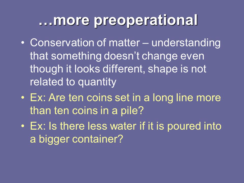 …more preoperational Conservation of matter – understanding that something doesn’t change even though it looks different, shape is not related to quantity Ex: Are ten coins set in a long line more than ten coins in a pile.