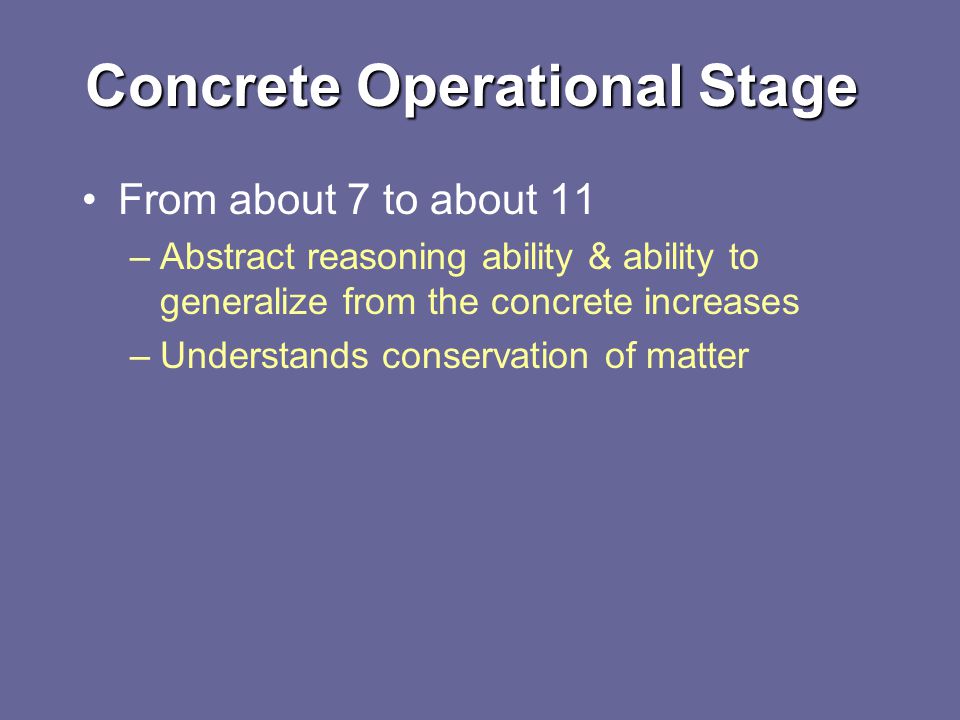 Concrete Operational Stage From about 7 to about 11 –Abstract reasoning ability & ability to generalize from the concrete increases –Understands conservation of matter