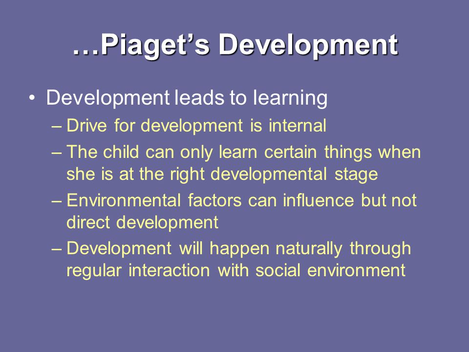 …Piaget’s Development Development leads to learning –Drive for development is internal –The child can only learn certain things when she is at the right developmental stage –Environmental factors can influence but not direct development –Development will happen naturally through regular interaction with social environment