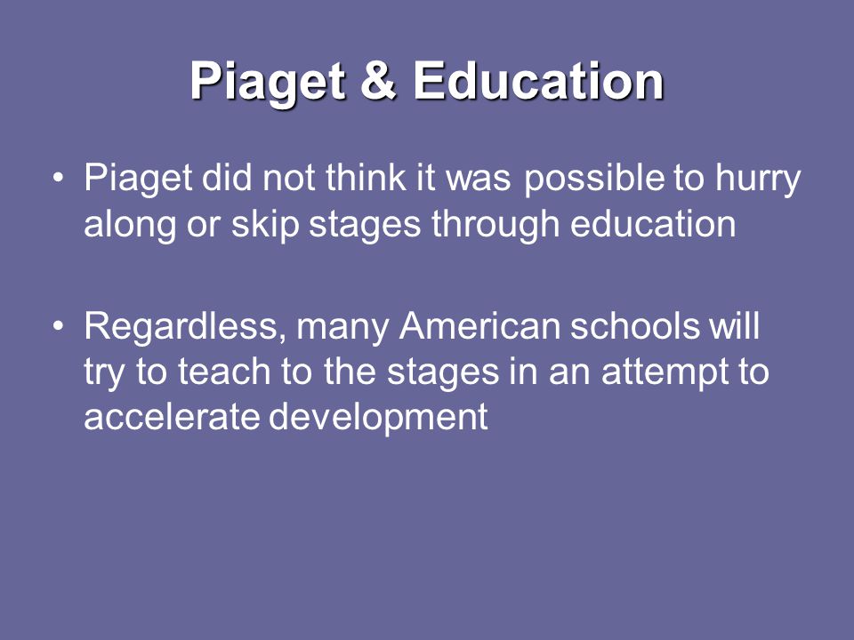 Piaget & Education Piaget did not think it was possible to hurry along or skip stages through education Regardless, many American schools will try to teach to the stages in an attempt to accelerate development