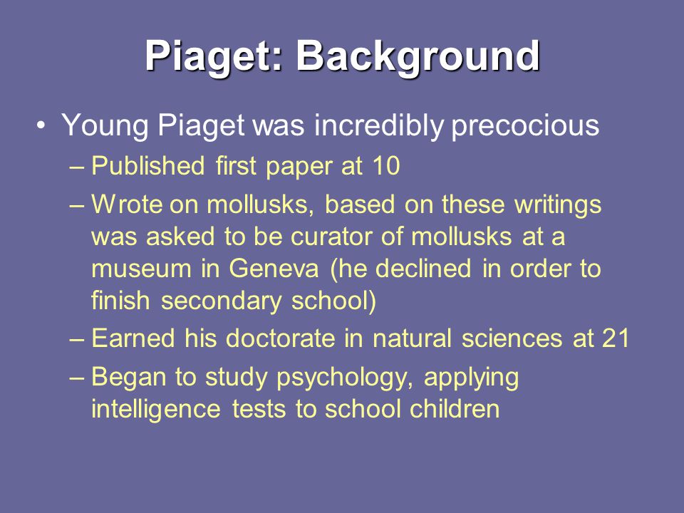 Piaget: Background Young Piaget was incredibly precocious –Published first paper at 10 –Wrote on mollusks, based on these writings was asked to be curator of mollusks at a museum in Geneva (he declined in order to finish secondary school) –Earned his doctorate in natural sciences at 21 –Began to study psychology, applying intelligence tests to school children
