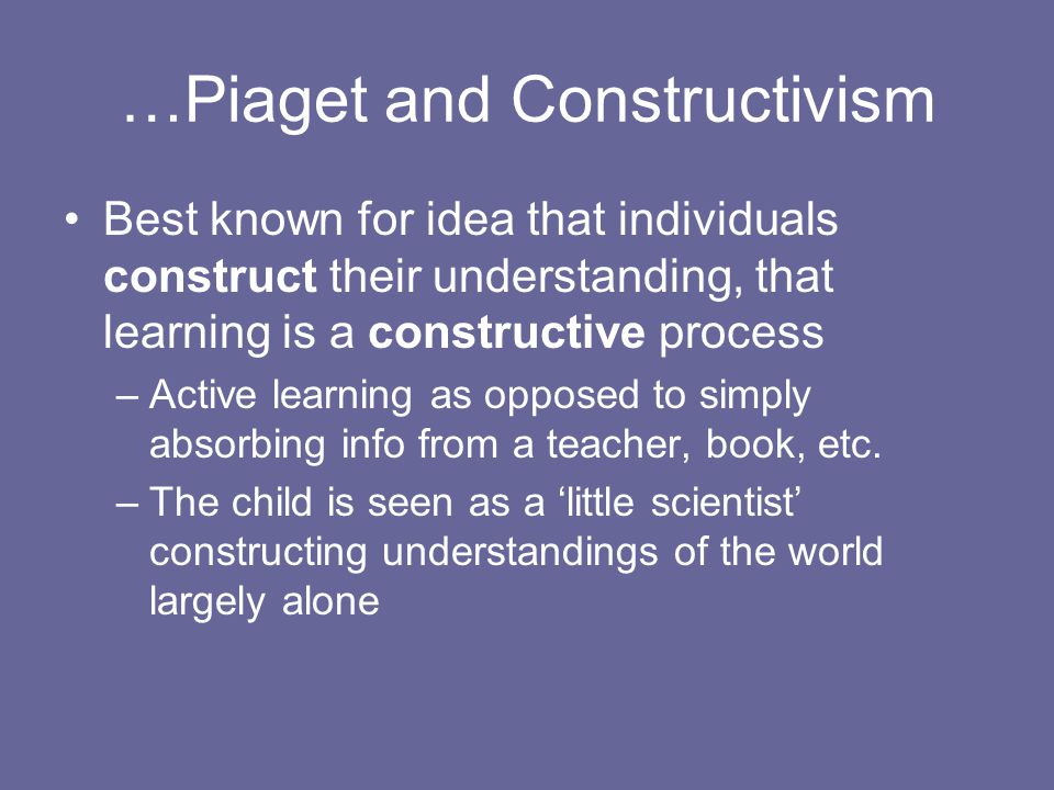 …Piaget and Constructivism Best known for idea that individuals construct their understanding, that learning is a constructive process –Active learning as opposed to simply absorbing info from a teacher, book, etc.