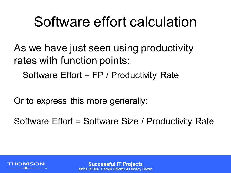 Successful IT Projects slides © 2007 Darren Dalcher & Lindsey Brodie Software effort calculation As we have just seen using productivity rates with function points: Software Effort = FP / Productivity Rate Or to express this more generally: Software Effort = Software Size / Productivity Rate