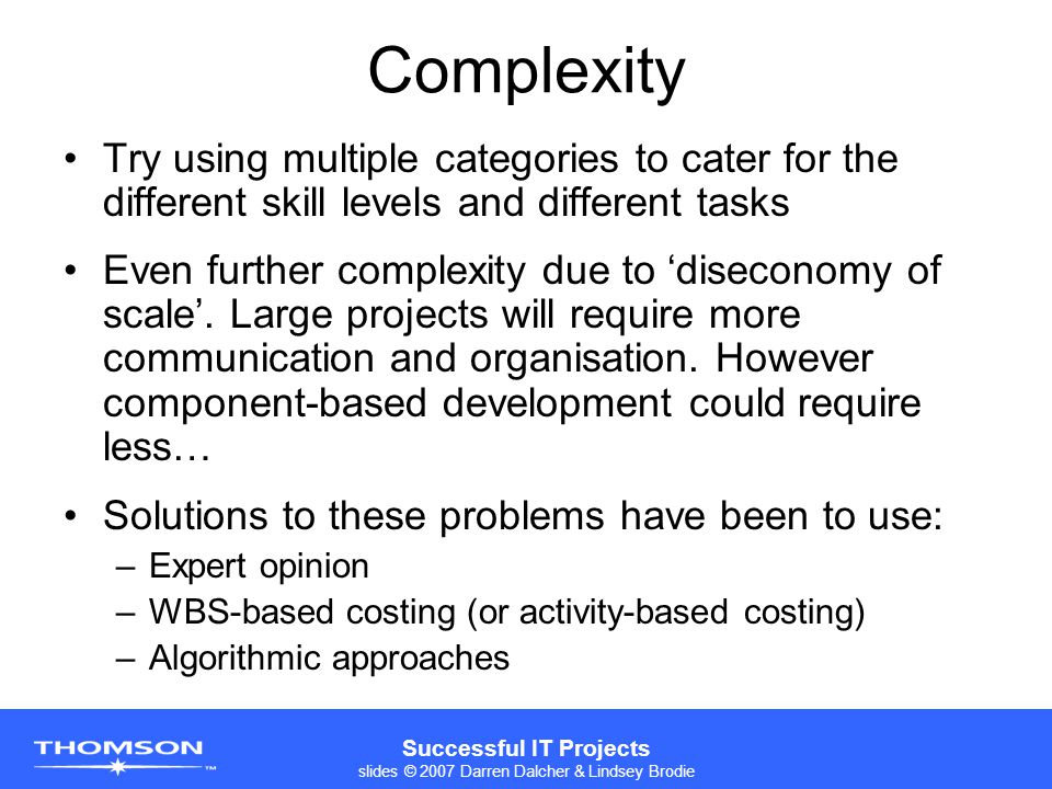 Successful IT Projects slides © 2007 Darren Dalcher & Lindsey Brodie Complexity Try using multiple categories to cater for the different skill levels and different tasks Even further complexity due to ‘diseconomy of scale’.