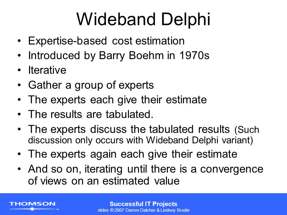 Successful IT Projects slides © 2007 Darren Dalcher & Lindsey Brodie Wideband Delphi Expertise-based cost estimation Introduced by Barry Boehm in 1970s Iterative Gather a group of experts The experts each give their estimate The results are tabulated.