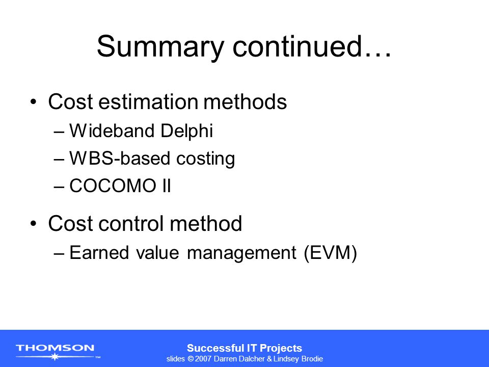 Successful IT Projects slides © 2007 Darren Dalcher & Lindsey Brodie Summary continued… Cost estimation methods –Wideband Delphi –WBS-based costing –COCOMO II Cost control method –Earned value management (EVM)