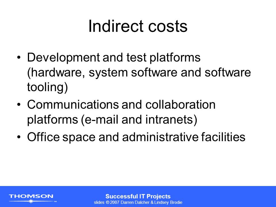 Successful IT Projects slides © 2007 Darren Dalcher & Lindsey Brodie Indirect costs Development and test platforms (hardware, system software and software tooling) Communications and collaboration platforms ( and intranets) Office space and administrative facilities
