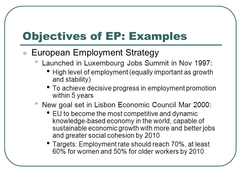 Objectives of EP: Examples European Employment Strategy Launched in Luxembourg Jobs Summit in Nov 1997: High level of employment (equally important as growth and stability) To achieve decisive progress in employment promotion within 5 years New goal set in Lisbon Economic Council Mar 2000: EU to become the most competitive and dynamic knowledge-based economy in the world, capable of sustainable economic growth with more and better jobs and greater social cohesion by 2010 Targets: Employment rate should reach 70%, at least 60% for women and 50% for older workers by 2010