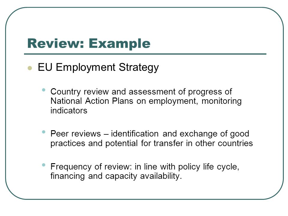 Review: Example EU Employment Strategy Country review and assessment of progress of National Action Plans on employment, monitoring indicators Peer reviews – identification and exchange of good practices and potential for transfer in other countries Frequency of review: in line with policy life cycle, financing and capacity availability.