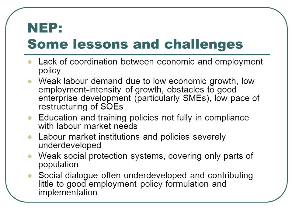 NEP: Some lessons and challenges Lack of coordination between economic and employment policy Weak labour demand due to low economic growth, low employment-intensity of growth, obstacles to good enterprise development (particularly SMEs), low pace of restructuring of SOEs Education and training policies not fully in compliance with labour market needs Labour market institutions and policies severely underdeveloped Weak social protection systems, covering only parts of population Social dialogue often underdeveloped and contributing little to good employment policy formulation and implementation