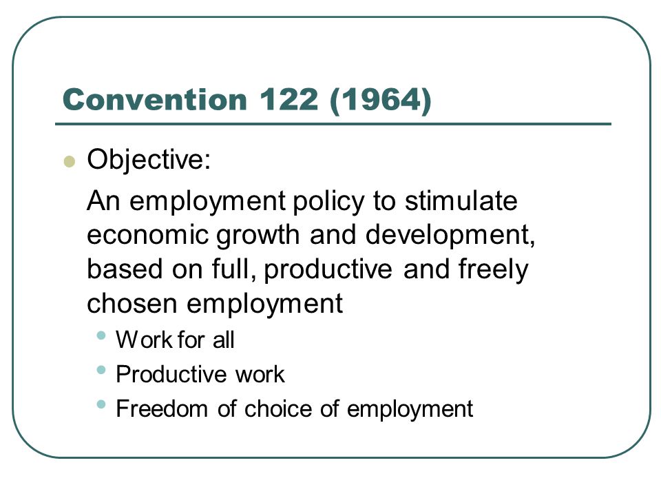 Convention 122 (1964) Objective: An employment policy to stimulate economic growth and development, based on full, productive and freely chosen employment Work for all Productive work Freedom of choice of employment