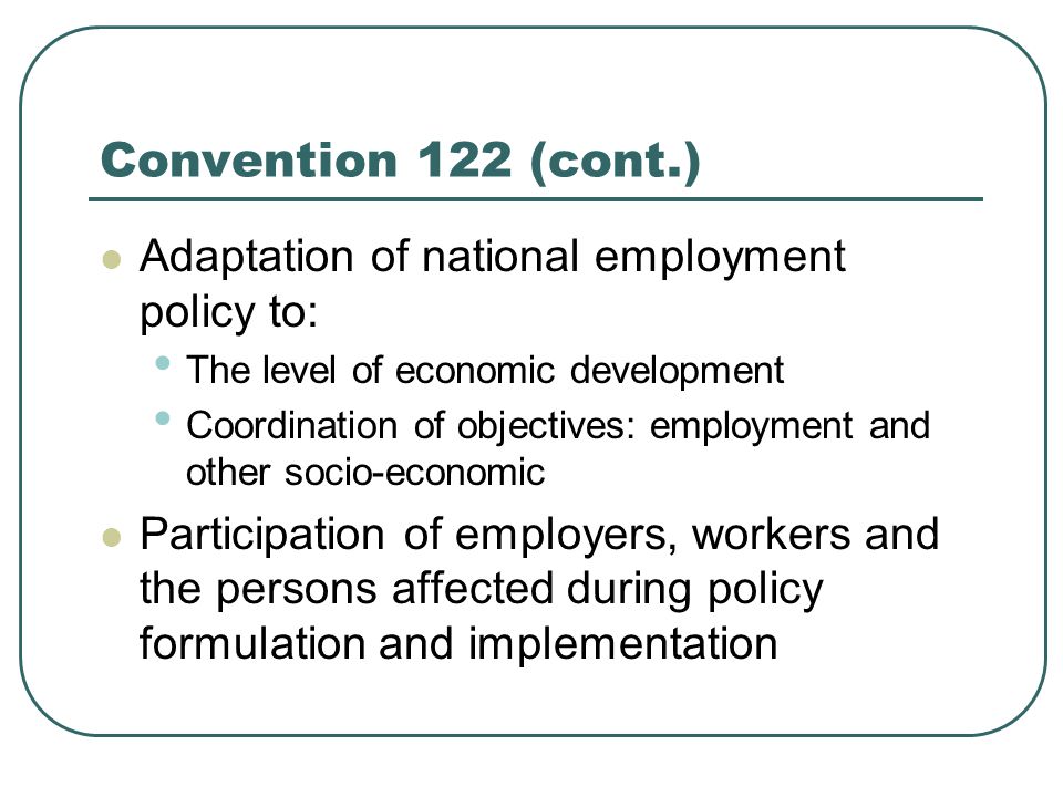Convention 122 (cont.) Adaptation of national employment policy to: The level of economic development Coordination of objectives: employment and other socio-economic Participation of employers, workers and the persons affected during policy formulation and implementation