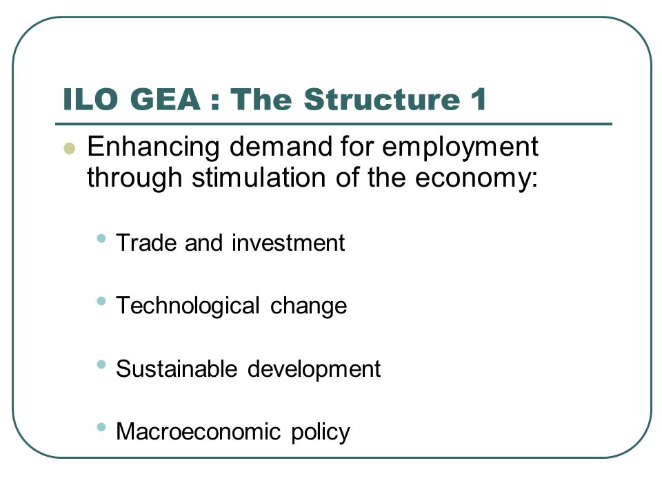 ILO GEA : The Structure 1 Enhancing demand for employment through stimulation of the economy: Trade and investment Technological change Sustainable development Macroeconomic policy