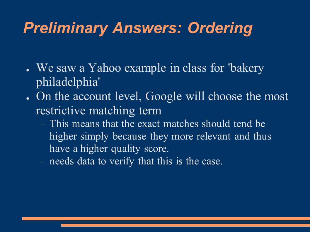 Preliminary Answers: Ordering ● We saw a Yahoo example in class for bakery philadelphia ● On the account level, Google will choose the most restrictive matching term  This means that the exact matches should tend be higher simply because they more relevant and thus have a higher quality score.