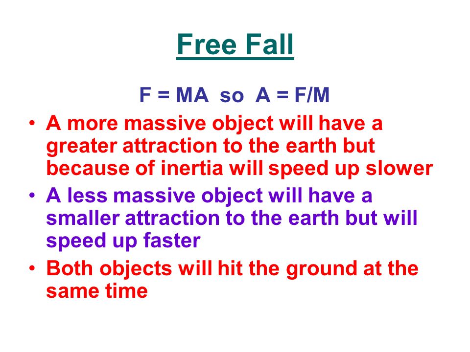 Free Fall F = MA so A = F/M A more massive object will have a greater attraction to the earth but because of inertia will speed up slower A less massive object will have a smaller attraction to the earth but will speed up faster Both objects will hit the ground at the same time