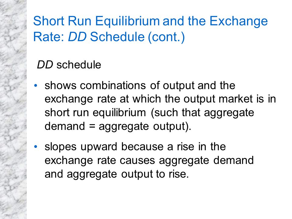 Short Run Equilibrium and the Exchange Rate: DD Schedule (cont.) DD schedule shows combinations of output and the exchange rate at which the output market is in short run equilibrium (such that aggregate demand = aggregate output).