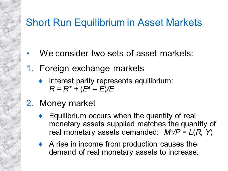 Short Run Equilibrium in Asset Markets We consider two sets of asset markets: 1.Foreign exchange markets  interest parity represents equilibrium: R = R* + (E e – E)/E 2.Money market  Equilibrium occurs when the quantity of real monetary assets supplied matches the quantity of real monetary assets demanded: M s /P = L(R, Y)  A rise in income from production causes the demand of real monetary assets to increase.