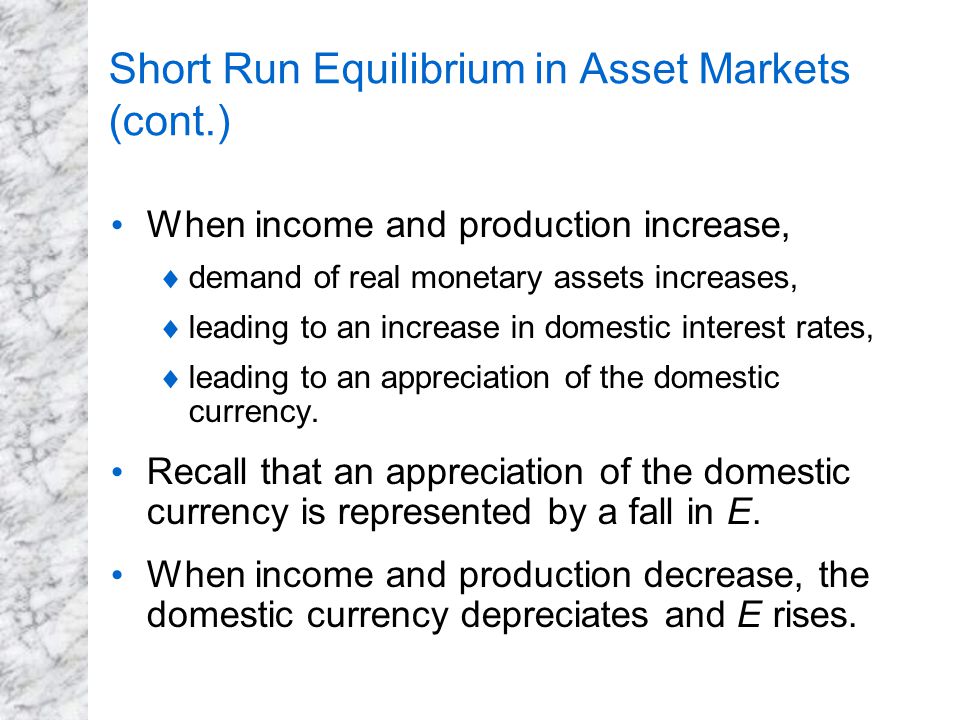 Short Run Equilibrium in Asset Markets (cont.) When income and production increase,  demand of real monetary assets increases,  leading to an increase in domestic interest rates,  leading to an appreciation of the domestic currency.
