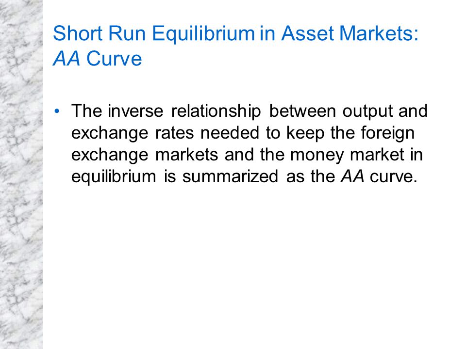 Short Run Equilibrium in Asset Markets: AA Curve The inverse relationship between output and exchange rates needed to keep the foreign exchange markets and the money market in equilibrium is summarized as the AA curve.