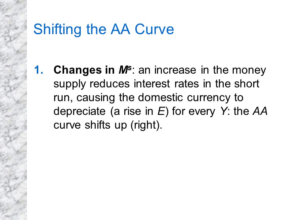 Shifting the AA Curve 1.Changes in M s : an increase in the money supply reduces interest rates in the short run, causing the domestic currency to depreciate (a rise in E) for every Y: the AA curve shifts up (right).