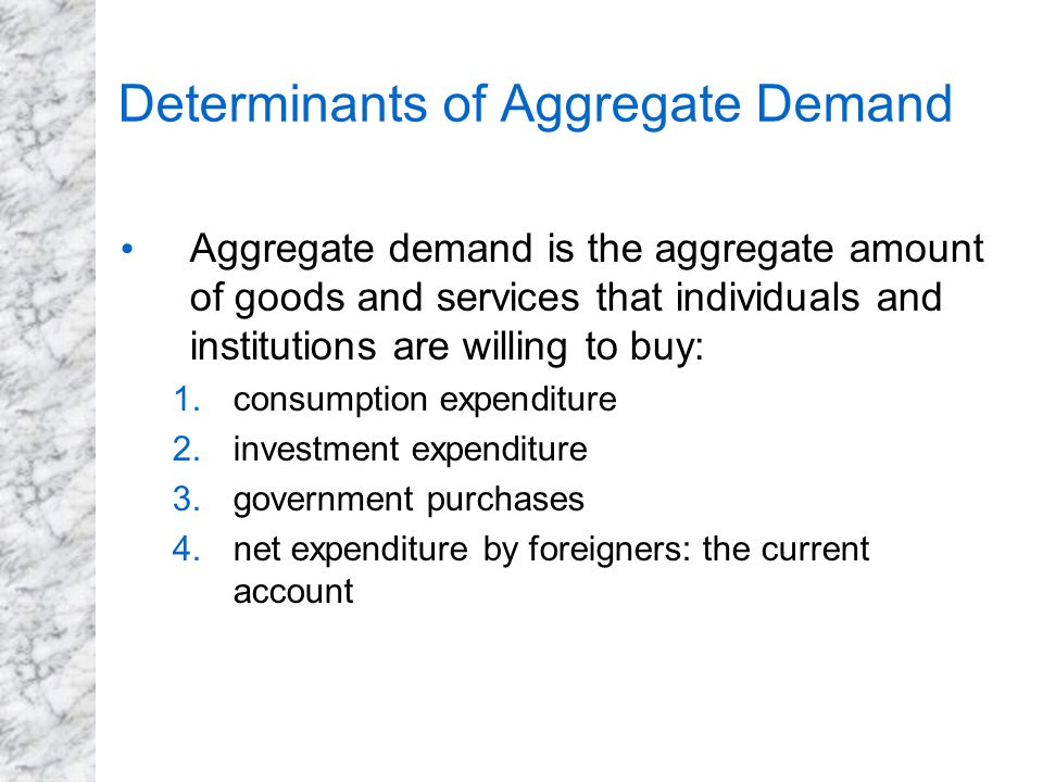 Determinants of Aggregate Demand Aggregate demand is the aggregate amount of goods and services that individuals and institutions are willing to buy: 1.consumption expenditure 2.investment expenditure 3.government purchases 4.net expenditure by foreigners: the current account