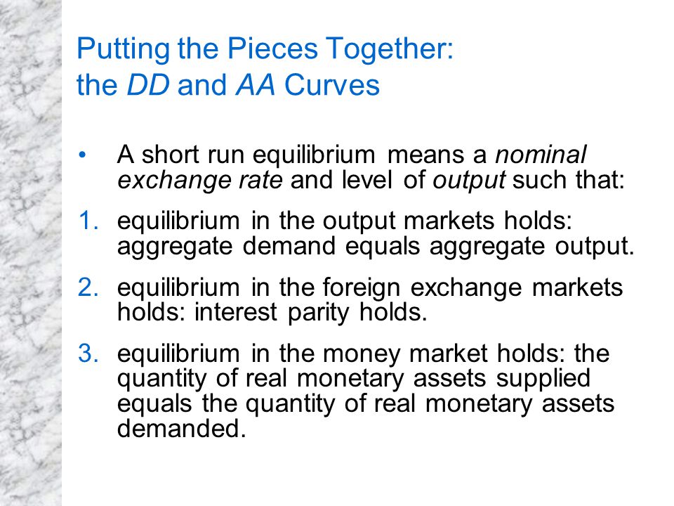 Putting the Pieces Together: the DD and AA Curves A short run equilibrium means a nominal exchange rate and level of output such that: 1.equilibrium in the output markets holds: aggregate demand equals aggregate output.