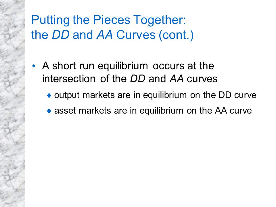 Putting the Pieces Together: the DD and AA Curves (cont.) A short run equilibrium occurs at the intersection of the DD and AA curves  output markets are in equilibrium on the DD curve  asset markets are in equilibrium on the AA curve