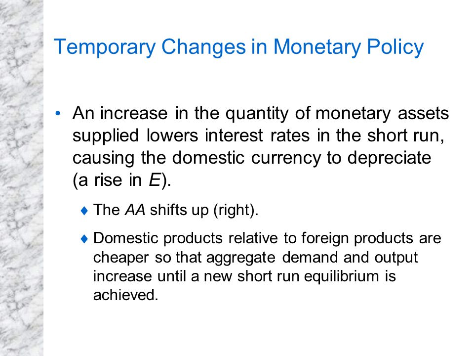 Temporary Changes in Monetary Policy An increase in the quantity of monetary assets supplied lowers interest rates in the short run, causing the domestic currency to depreciate (a rise in E).