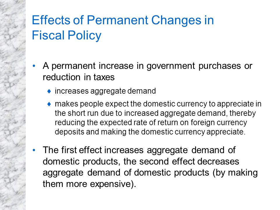 Effects of Permanent Changes in Fiscal Policy A permanent increase in government purchases or reduction in taxes  increases aggregate demand  makes people expect the domestic currency to appreciate in the short run due to increased aggregate demand, thereby reducing the expected rate of return on foreign currency deposits and making the domestic currency appreciate.